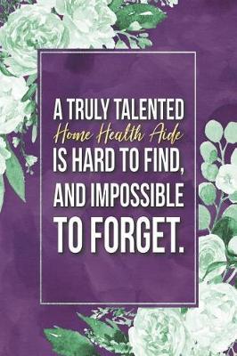 Home Health Aide Gift: A Truly Talented Home Health Aide Is Hard To Find, And Impossible To Forget Journal Notebook 6 X 9 Blank Lined Pages