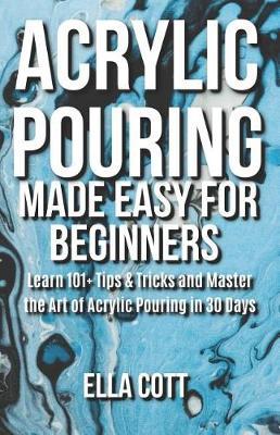 Acrylic Pouring Made Easy for Beginners: Learn 101+ Tips & Tricks and Master the Art of Acrylic Pouring in 30 Days