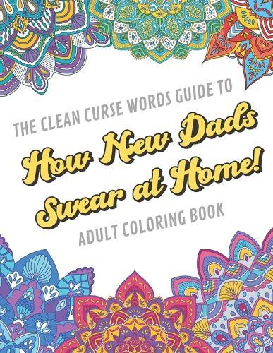 The Clean Curse Words Guide to How New Dads Swear at Home Adult Coloring Book: Father Parents and Family Appreciation Themed Coloring Book with Safe for Word Cuss Words. A Funny Gag Gift For Birthday, Graduation, Retirement or Holiday Ideas