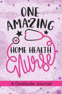 One Amazing Home Health Nurse - A Gratitude Journal: Beautiful Gratitude Journal for Home Health Nurse, Home Health care Nurse Practitioner and Home Health Care Nursing Student Graduation Gift Diary