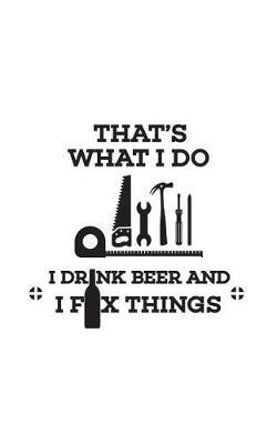 That's What I Do I Drink Beer: That's What I Do I Drink Beer And I Fix Things Notebook - Cool Funny Quote Saying Doodle Diary Book For Alcoholic Handyman Who Loves Fixing, Renovating, Building, Crafting And Playing In His Man Cave With Tools