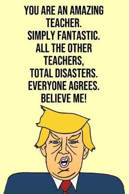 You Are An Amazing Teacher Simply Fantastic All the Other Teachers Total Disasters Everyone Agree Believe Me: Donald Trump 110-Page Blank Teacher Gag Gift Idea Better Than A Card