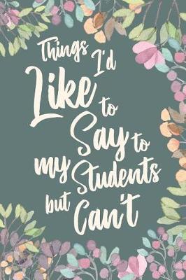 Things I'd Like to Say to My Students but Can't: Funny Appreciation Thank You Gift for Teachers, Instructors and Coaches. Gag Joke Notebook Journal. 6 x 9 inch, 120 Pages.