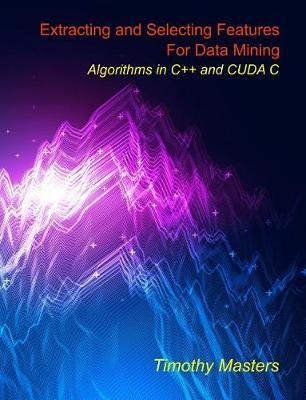 Extracting and Selecting Features for Data Mining: Algorithms in C++ and CUDA C