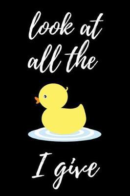 Look At All The Duck I Give: Funny Notebook / Journal / Diary / Notepad, Duck Gifts For Duck Lovers (Lined, 6 x 9)