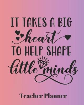 It Takes a Big Heart to Help Shape Little Minds Teacher Planner: Teacher's Lesson Planner Organizer Notebook for School or Homeschool Planning 8 x 10in