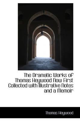 The Dramatic Works of Thomas Heywood Now First Collected with Illustrative Notes and a Memoir
