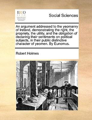 An Argument Addressed to the Yeomanry of Ireland, Demonstrating the Right, the Propriety, the Utility, and the Obligation of Declaring Their Sentiments on Political Subjects, in Their Public Distinctive Character of Yeomen. by Eunomus.