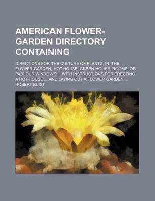 American Flower-Garden Directory Containing; Directions for the Culture of Plants, In, the Flower-Garden, Hot House, Green-House, Rooms, or Parlour Windows with Instructions for Erecting a Hot-House and Laying Out a Flower Garden