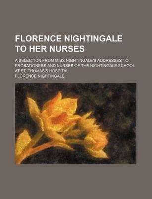 Florence Nightingale to Her Nurses; A Selection from Miss Nightingale's Addresses to Probationers and Nurses of the Nightingale School at St. Thomas's