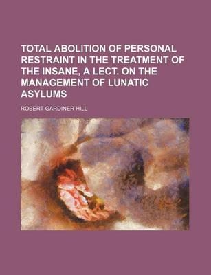 Total Abolition of Personal Restraint in the Treatment of the Insane, a Lect. on the Management of Lunatic Asylums