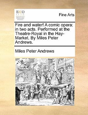 Fire and Water! a Comic Opera: In Two Acts. Performed at the Theatre-Royal in the Hay-Market. by Miles Peter Andrews.