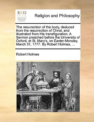 The Resurrection of the Body, Deduced from the Resurrection of Christ, and Illustrated from His Transfiguration. a Sermon Preached Before the University of Oxford, at St. Mary's, on Easter-Monday, March 31, 1777. by Robert Holmes, ...