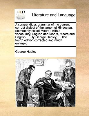 A Compendious Grammar of the Current Corrupt Dialect of the Jargon of Hindostan, (Commonly Called Moors); With a Vocabulary, English and Moors, Moors and English. ... by George Hadley, ... the Fourth Edition Corrected and Much Enlarged.