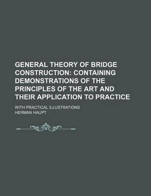 General Theory of Bridge Construction; Containing Demonstrations of the Principles of the Art and Their Application to Practice. with Practical Illustrations