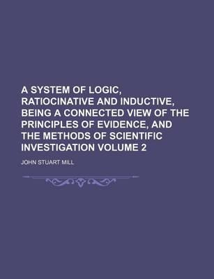 A System of Logic, Ratiocinative and Inductive, Being a Connected View of the Principles of Evidence, and the Methods of Scientific Investigation Volume 2