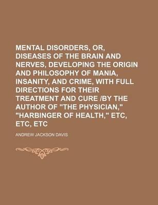 Mental Disorders, Or, Diseases of the Brain and Nerves, Developing the Origin and Philosophy of Mania, Insanity, and Crime, with Full Directions for Their Treatment and Cure -By the Author of  The Physician,   Harbinger of Health,  Etc,
