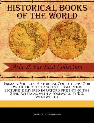 Primary Sources, Historical Collections: Our Own Religion in Ancient Persia, Being Lectures Delivered in Oxford Presenting the Zend Avesta As, with a Foreword by T. S. Wentworth
