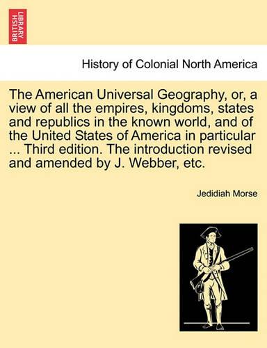 The American Universal Geography, or, a view of all the empires, kingdoms, states and republics in the known world, and of the United States of America in particular ... Third edition. The introduction revised and amended by J. Webber, etc.