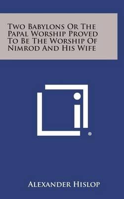 Two Babylons or the Papal Worship Proved to Be the Worship of Nimrod and His Wife