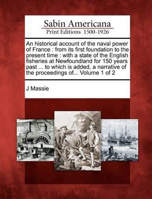 An Historical Account of the Naval Power of France: From Its First Foundation to the Present Time: With a State of the English Fisheries at Newfoundland for 150 Years Past ... to Which Is Added, a Narrative of the Proceedings Of... Volume 1 of 2