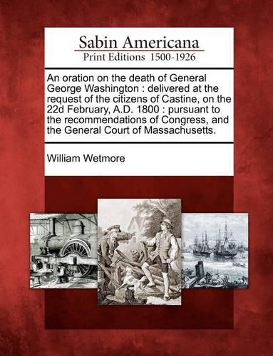 An Oration on the Death of General George Washington: Delivered at the Request of the Citizens of Castine, on the 22d February, A.D. 1800: Pursuant to the Recommendations of Congress, and the General Court of Massachusetts.