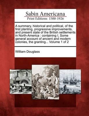 A summary, historical and political, of the first planting, progressive improvements, and present state of the British settlements in North-America: containing I, Some general account of ancient and modern colonies, the granting... Volume 1 of 2