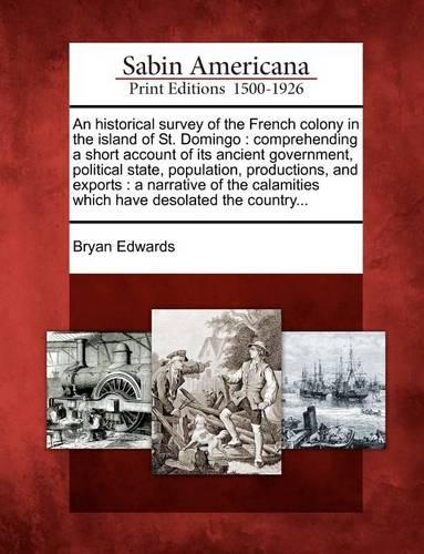 An Historical Survey of the French Colony in the Island of St. Domingo: Comprehending a Short Account of Its Ancient Government, Political State, Population, Productions, and Exports: A Narrative of the Calamities Which Have Desolated the Country...