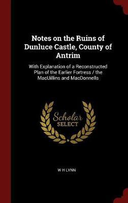 Notes on the Ruins of Dunluce Castle, County of Antrim: With Explanation of a Reconstructed Plan of the Earlier Fortress / The Macuillins and Macdonnells