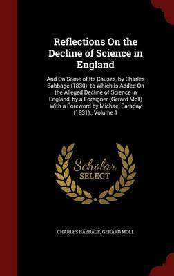 Reflections on the Decline of Science in England: And on Some of Its Causes, by Charles Babbage (1830). to Which Is Added on the Alleged Decline of Science in England, by a Foreigner (Gerard Moll) with a Foreword by Michael Faraday (1831)., Volume 1