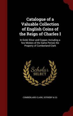 Catalogue of a Valuable Collection of English Coins of the Reign of Charles I: In Gold, Silver and Copper, Including a Few Medals of the Same Period, the Property of Cumberland Clark