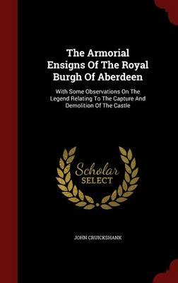 The Armorial Ensigns of the Royal Burgh of Aberdeen: With Some Observations on the Legend Relating to the Capture and Demolition of the Castle