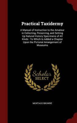 Practical Taxidermy: A Manual of Instruction to the Amateur in Collecting, Preserving, and Setting Up Natural History Specimens of All Kinds: To Which Is Added a Chapter Upon the Pictorial Arrangement of Museums