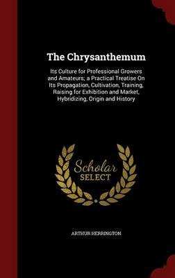 The Chrysanthemum: Its Culture for Professional Growers and Amateurs; A Practical Treatise on Its Propagation, Cultivation, Training, Raising for Exhibition and Market, Hybridizing, Origin and History
