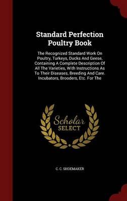 Standard Perfection Poultry Book: The Recognized Standard Work on Poultry, Turkeys, Ducks and Geese, Containing a Complete Description of All the Varieties, with Instructions as to Their Diseases, Breeding and Care. Incubators, Brooders, Etc. for the