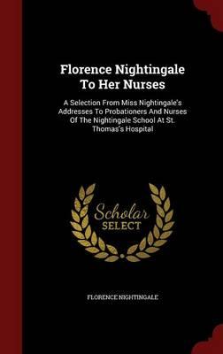Florence Nightingale to Her Nurses: A Selection from Miss Nightingale's Addresses to Probationers and Nurses of the Nightingale School at St. Thomas's Hospital
