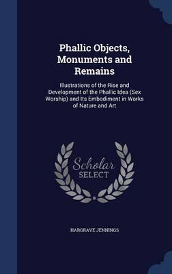 Phallic Objects, Monuments and Remains: Illustrations of the Rise and Development of the Phallic Idea (Sex Worship) and Its Embodiment in Works of Nature and Art