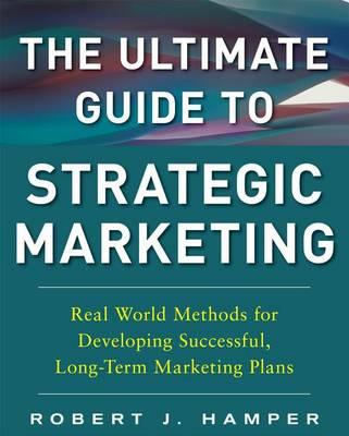 The Ultimate Guide to Strategic Marketing: Real World Methods for Developing Successful, Long-Term Marketing Plans