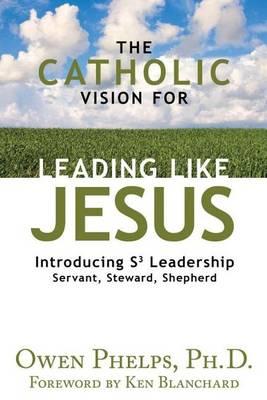 Catholic Vision for Leading Like Jesus, The: Introducing S3 Leadership -- Servant, Steward, Shepherd