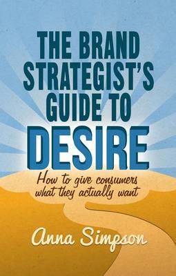 Brand Strategist's Guide to Desire, The: How to Give Consumers What They Actually Want