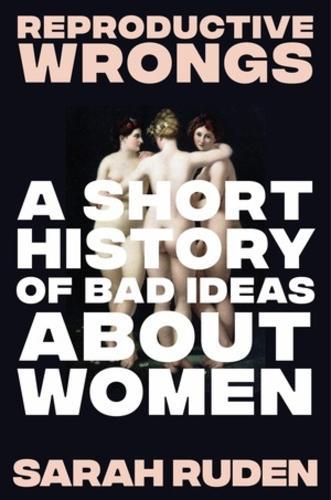 Reproductive Wrongs: A Short History of Bad Ideas About Women