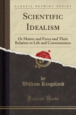 Scientific Idealism: Or Matter and Force and Their Relation to Life and Consciousness (Classic Reprint)