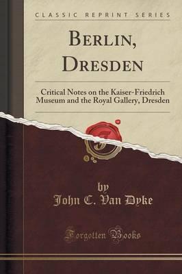 Berlin, Dresden: Critical Notes on the Kaiser-Friedrich Museum and the Royal Gallery, Dresden (Classic Reprint)