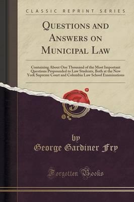 Questions and Answers on Municipal Law: Containing about One Thousand of the Most Important Questions Propounded to Law Students, Both at the New York Supreme Court and Columbia Law School Examinations (Classic Reprint)