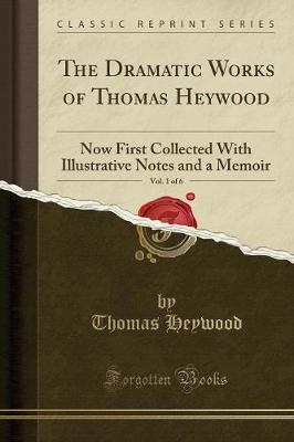 The Dramatic Works of Thomas Heywood, Vol. 1 of 6: Now First Collected with Illustrative Notes and a Memoir (Classic Reprint)