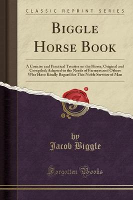 Biggle Horse Book: A Concise and Practical Treatise on the Horse, Original and Compiled; Adapted to the Needs of Farmers and Others Who Have Kindly Regard for This Noble Servitor of Man (Classic Reprint)