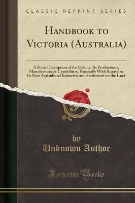 Handbook to Victoria (Australia): A Short Description of the Colony, Its Productions, Manufactures and Capabilities, Especially with Regard to Its New Agricultural Industries and Settlement on the Land (Classic Reprint)