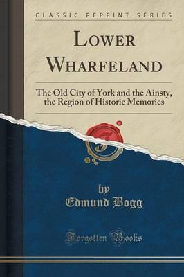 Lower Wharfeland: The Old City of York and the Ainsty, the Region of Historic Memories (Classic Reprint)
