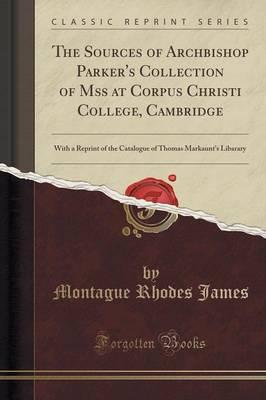 The Sources of Archbishop Parker's Collection of Mss at Corpus Christi College, Cambridge: With a Reprint of the Catalogue of Thomas Markaunt's Libarary (Classic Reprint)