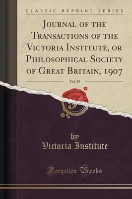 Journal of the Transactions of the Victoria Institute, or Philosophical Society of Great Britain, 1907, Vol. 39 (Classic Reprint)